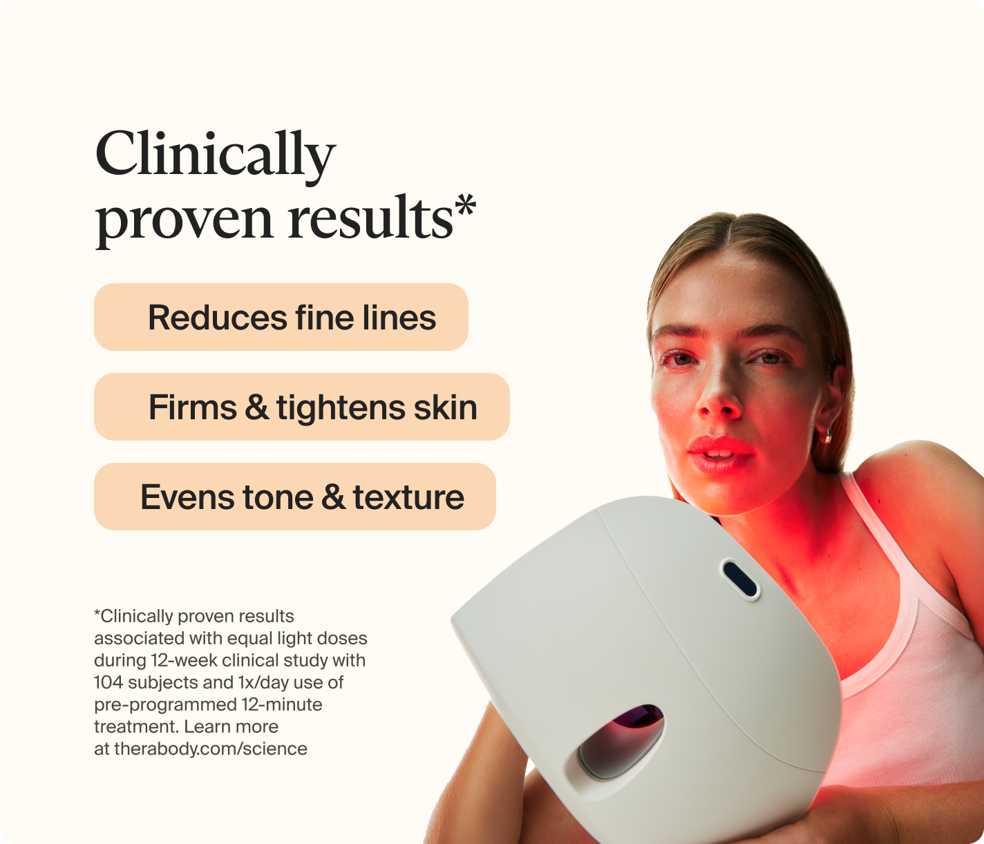 Clinically proven results* | Reduces fine lines | Firms and tightens skin | Evens tone and texture | *Clinically proven results associated with equal light doses  during 12-week clinical study with 104 subjects and 1x/day use of pre-programmed 12-minute treatment. Learn more at therabody.com/science