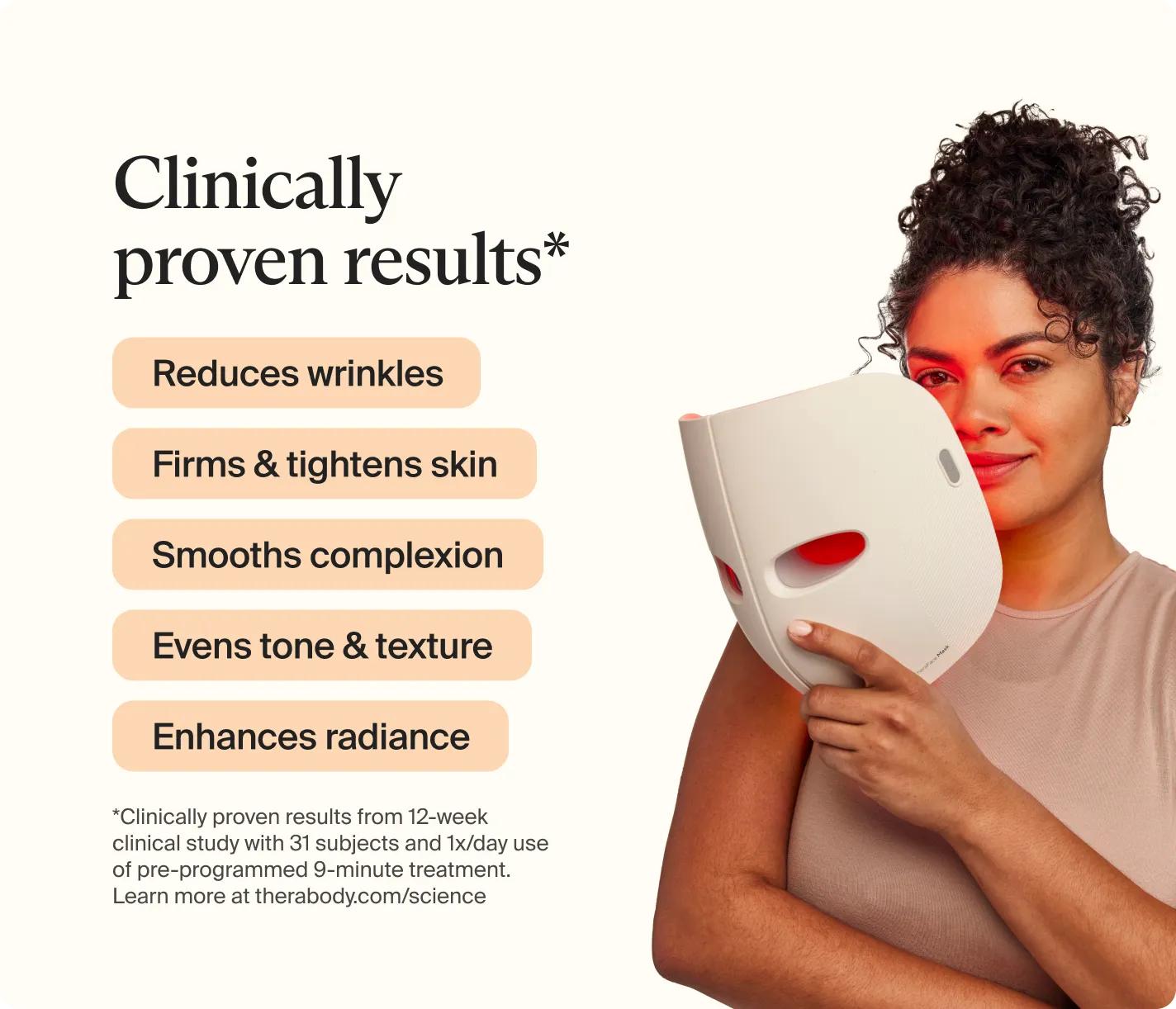 Clinically proven results* | Reduces wrinkles | Firms and tightens skin | Smooths complexion | Evens tone and texture | Enhances radiance | *Clinically proven results from 12-week clinical study with 31 subjects and 1x?day use of pre-programmed 9-minute treatment. Learn more at thebody.com/science